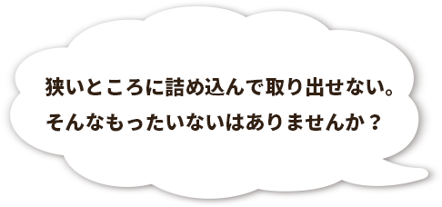 狭いところに詰め込んで取り出せない。そんなもったいないはありませんか？